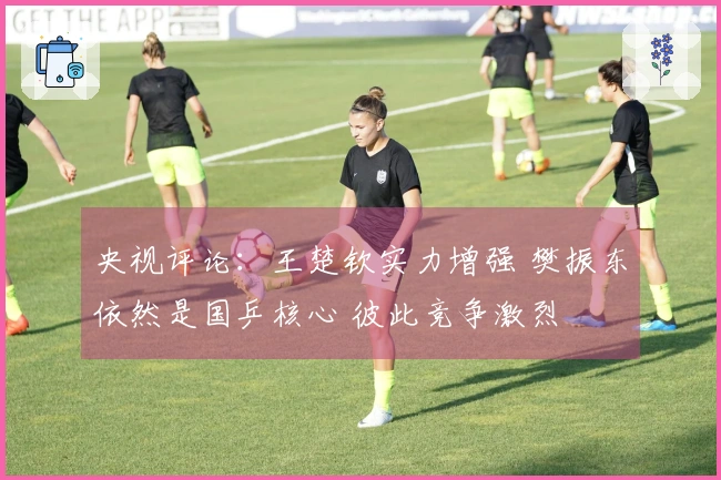央视评论：王楚钦实力增强 樊振东依然是国乒核心 彼此竞争激烈