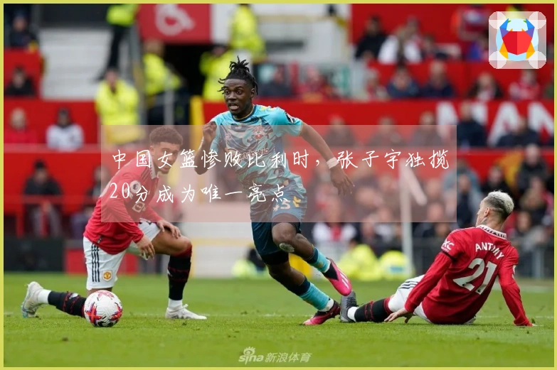 中国女篮惨败比利时，张子宇独揽20分成为唯一亮点