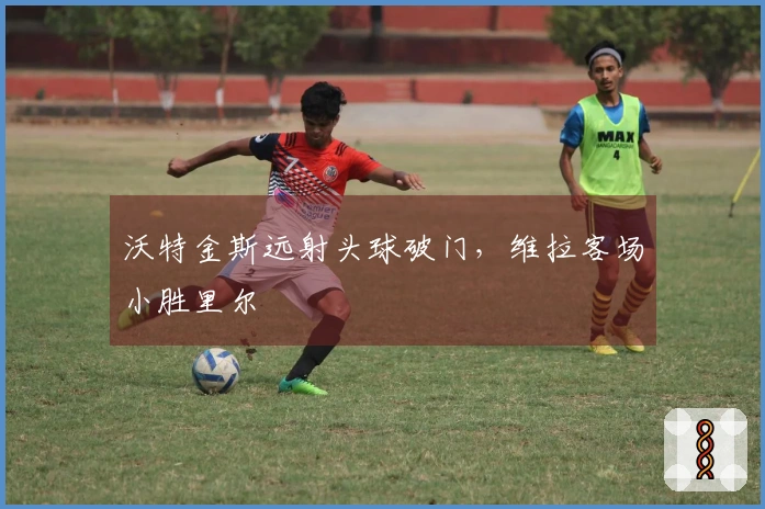 沃特金斯远射头球破门，维拉客场小胜里尔