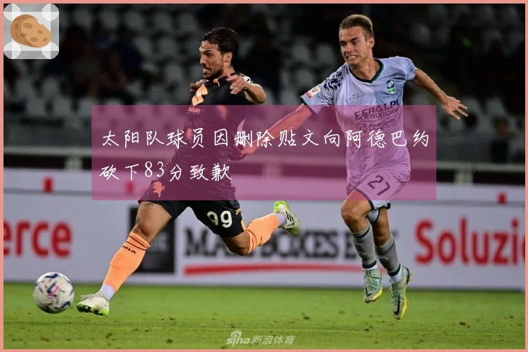 太阳队球员因删除贴文向阿德巴约砍下83分致歉