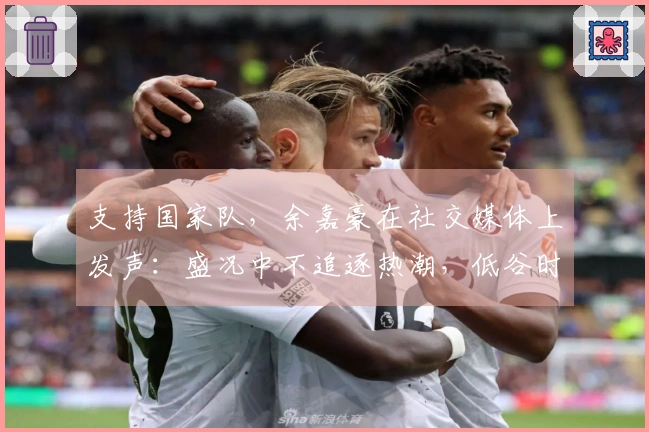 支持国家队，余嘉豪在社交媒体上发声：盛况中不追逐热潮，低谷时坚定不离开