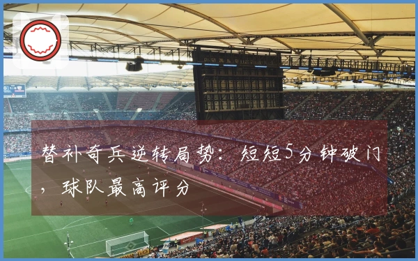 替补奇兵逆转局势：短短5分钟破门，球队最高评分