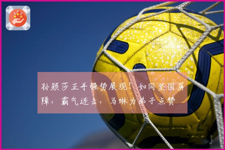 孙颖莎正手强势展现！如同坚固屏障，霸气连击，马琳为弟子点赞