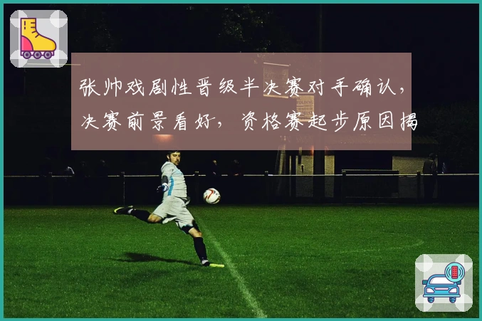 张帅戏剧性晋级半决赛对手确认，决赛前景看好，资格赛起步原因揭晓
