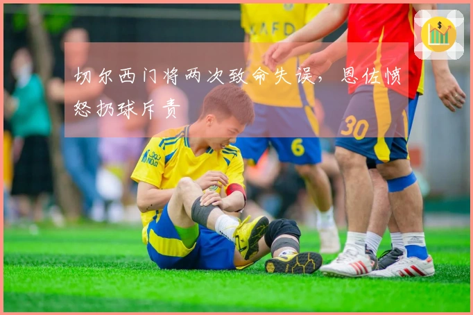切尔西门将两次致命失误，恩佐愤怒扔球斥责