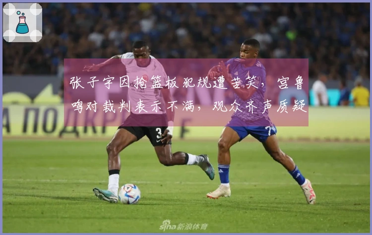 张子宇因抢篮板犯规遭苦笑，宫鲁鸣对裁判表示不满，观众齐声质疑黑哨