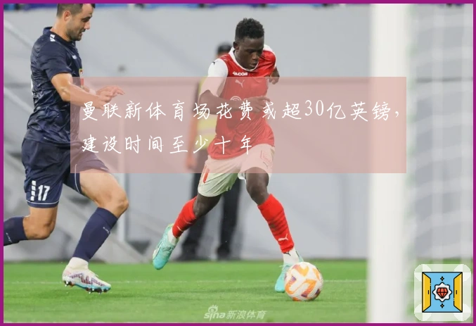 曼联新体育场花费或超30亿英镑，建设时间至少十年