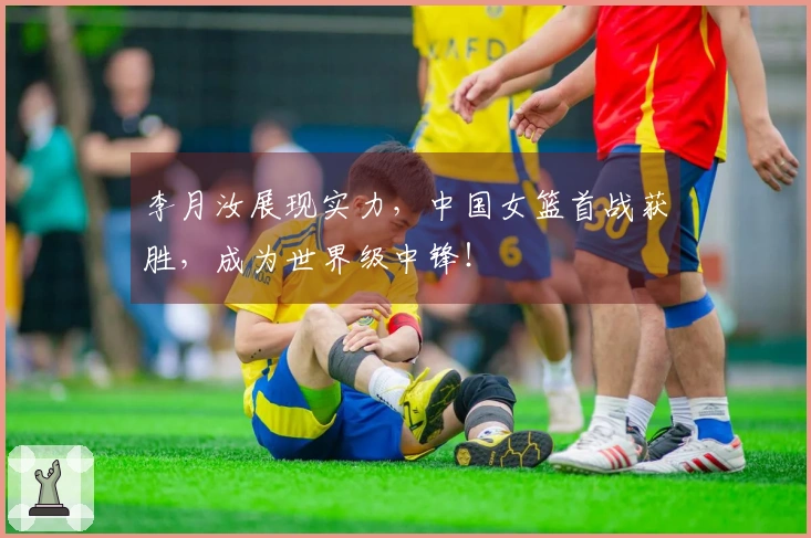 李月汝展现实力，中国女篮首战获胜，成为世界级中锋！