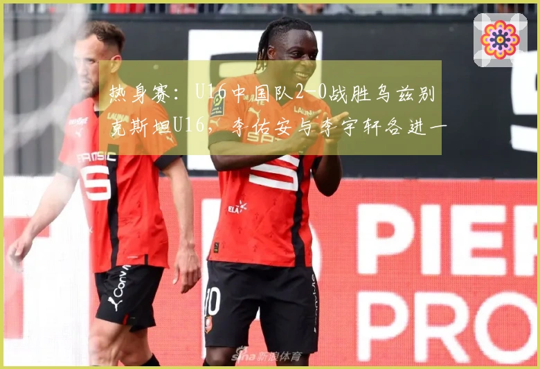 热身赛：U16中国队2-0战胜乌兹别克斯坦U16，李佑安与李宇轩各进一球