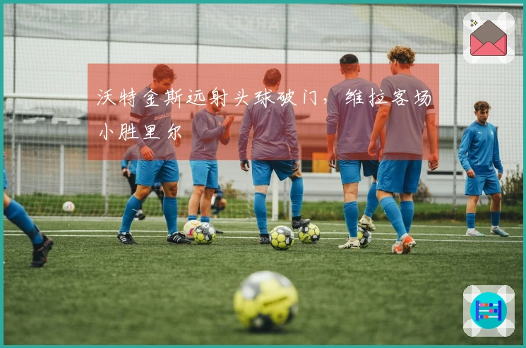 沃特金斯远射头球破门，维拉客场小胜里尔