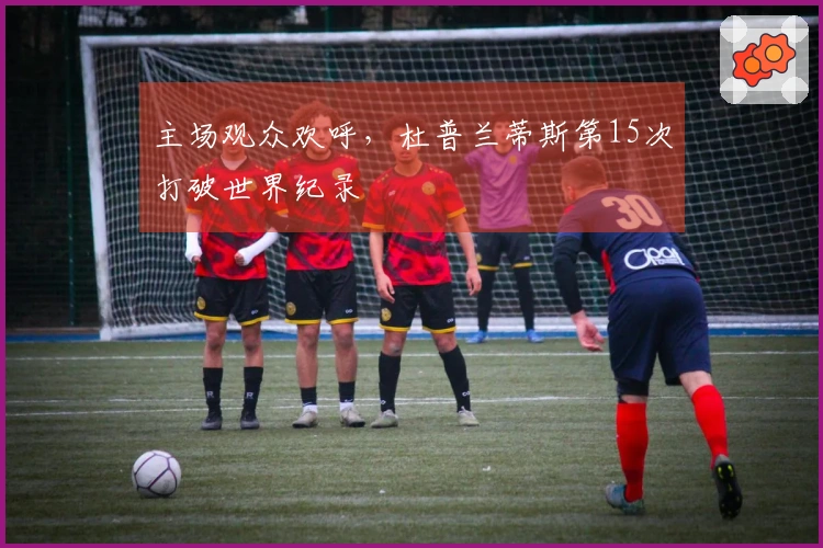 主场观众欢呼，杜普兰蒂斯第15次打破世界纪录