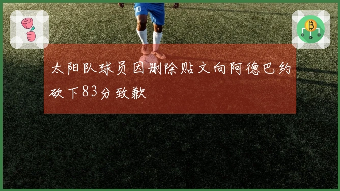 太阳队球员因删除贴文向阿德巴约砍下83分致歉