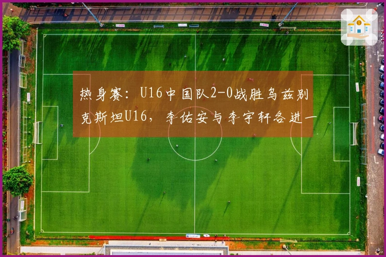 热身赛：U16中国队2-0战胜乌兹别克斯坦U16，李佑安与李宇轩各进一球