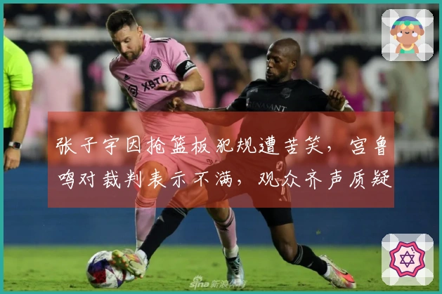 张子宇因抢篮板犯规遭苦笑，宫鲁鸣对裁判表示不满，观众齐声质疑黑哨